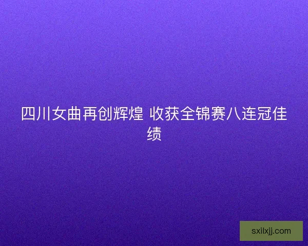 四川女曲再创辉煌 收获全锦赛八连冠佳绩