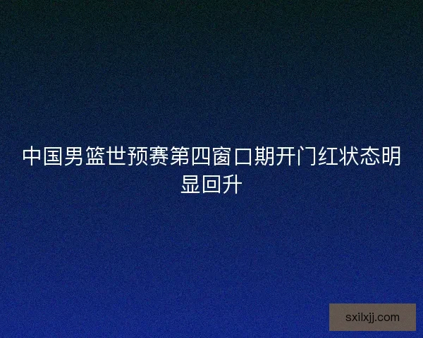 中国男篮世预赛第四窗口期开门红状态明显回升