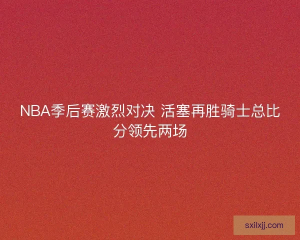 NBA季后赛激烈对决 活塞再胜骑士总比分领先两场